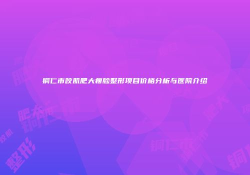 铜仁市咬肌肥大瘦脸整形项目价格分析与医院介绍
