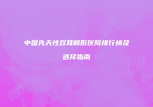 中国先天性双耳畸形医院排行榜及选择指南