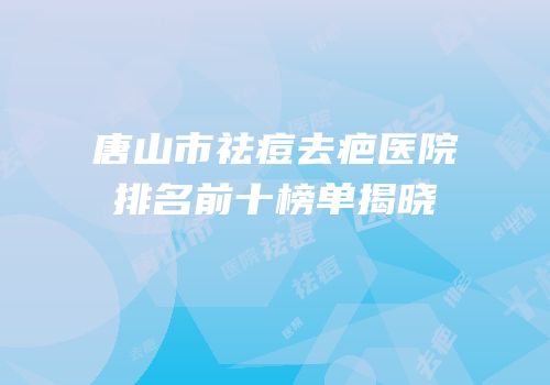 唐山市祛痘去疤医院排名前十榜单揭晓