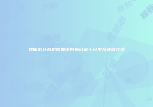 昆明市牙科桥修复医院排名前十名单及详细介绍