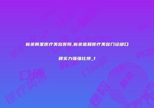 新余韩星医疗美容医院,新余嘉和医疗美容门诊部口碑实力强强比拼_1