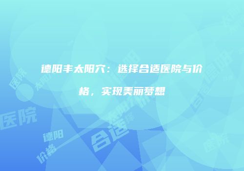 德阳丰太阳穴：选择合适医院与价格，实现美丽梦想