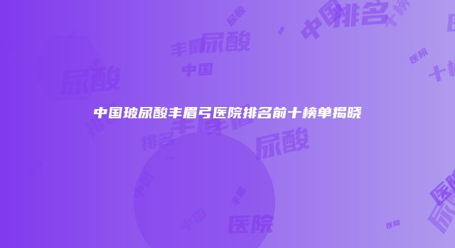 中国玻尿酸丰眉弓医院排名前十榜单揭晓