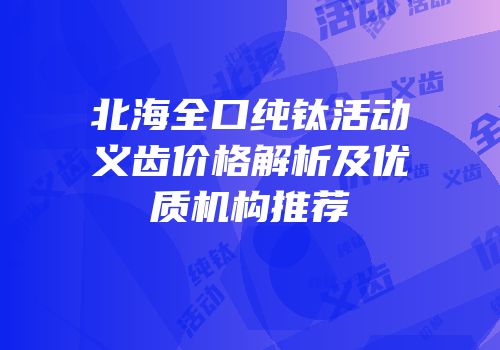 北海全口纯钛活动义齿价格解析及优质机构推荐