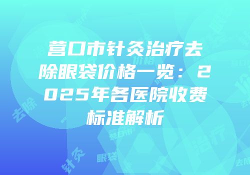 营口市针灸治疗去除眼袋价格一览：2025年各医院收费标准解析