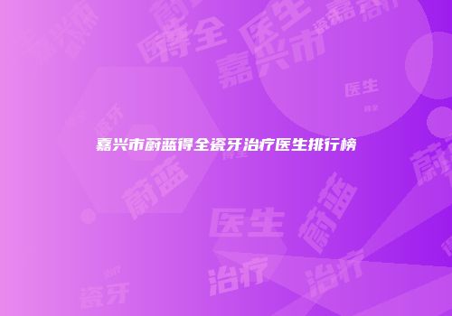 嘉兴市蔚蓝得全瓷牙治疗医生排行榜
