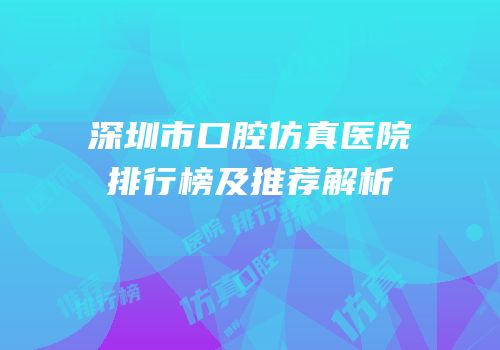 深圳市口腔仿真医院排行榜及推荐解析