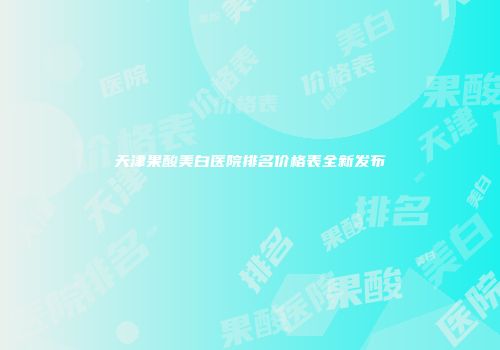天津果酸美白医院排名价格表全新发布