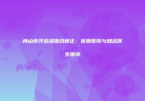 舟山市牙齿深覆合矫正：优质医院与知名医生推荐