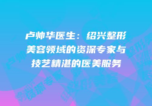卢帅华医生：绍兴整形美容领域的资深专家与技艺精湛的医美服务