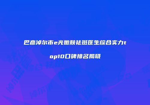 巴彦淖尔市e光嫩肤祛斑医生综合实力top10口碑排名揭晓