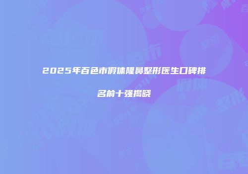 2025年百色市假体隆鼻整形医生口碑排名前十强揭晓