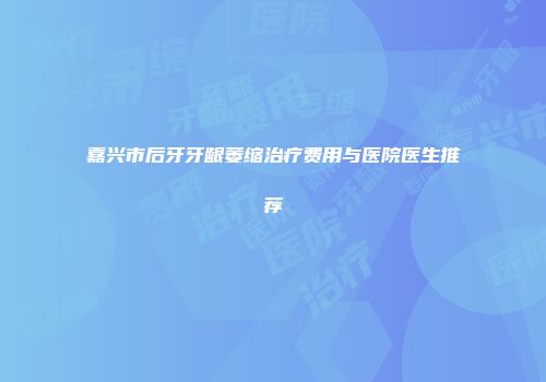 嘉兴市后牙牙龈萎缩治疗费用与医院医生推荐