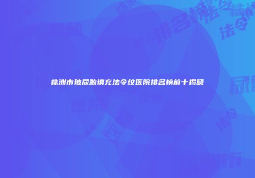 株洲市玻尿酸填充法令纹医院排名榜前十揭晓