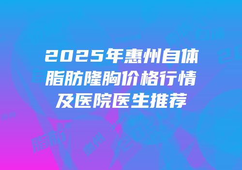 2025年惠州自体脂肪隆胸价格行情及医院医生推荐