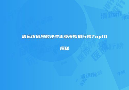 清远市玻尿酸注射丰额医院排行榜Top10揭秘