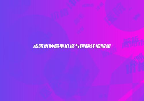 咸阳市种眉毛价格与医院详细解析