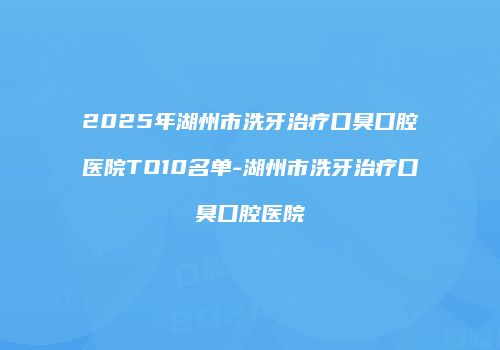 2025年湖州市洗牙治疗口臭口腔医院TO10名单-湖州市洗牙治疗口臭口腔医院