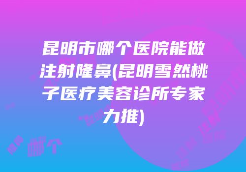 昆明市哪个医院能做注射隆鼻(昆明雪然桃子医疗美容诊所专家力推)