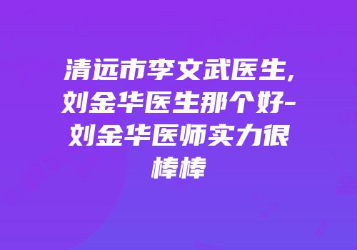 清远市李文武医生,刘金华医生那个好-刘金华医师实力很棒棒