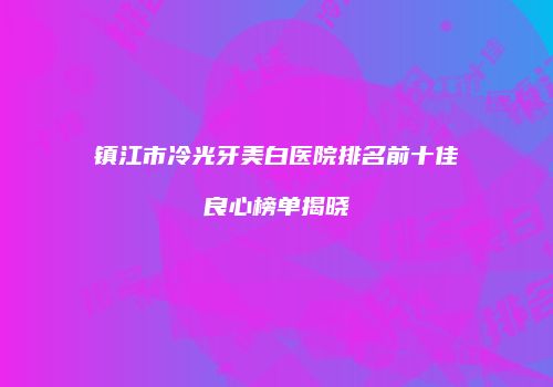 镇江市冷光牙美白医院排名前十佳良心榜单揭晓