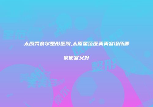 太原秀奈尔整形医院,太原星范医美美容诊所哪家便宜又好
