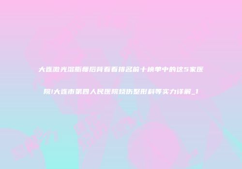 大连激光溶脂瘦后背看看排名前十榜单中的这5家医院!大连市第四人民医院烧伤整形科等实力详解_1