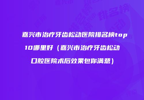 嘉兴市治疗牙齿松动医院排名榜top10哪里好（嘉兴市治疗牙齿松动口腔医院术后效果包你满意）
