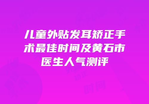 儿童外贴发耳矫正手术最佳时间及黄石市医生人气测评