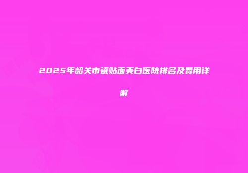 2025年韶关市瓷贴面美白医院排名及费用详解