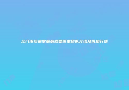 江门市修疤堂疤痕修复医生团队介绍及价格行情