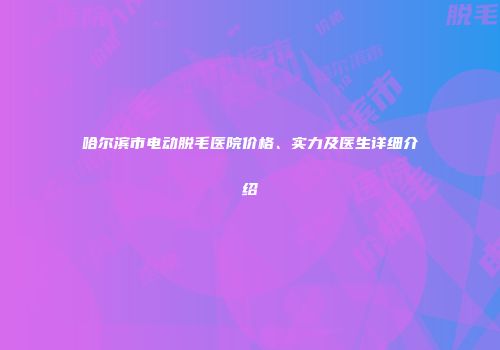 哈尔滨市电动脱毛医院价格、实力及医生详细介绍