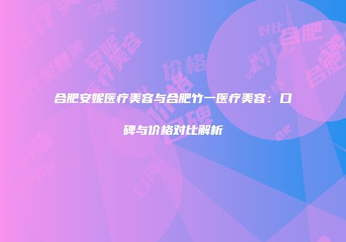 合肥安妮医疗美容与合肥竹一医疗美容：口碑与价格对比解析