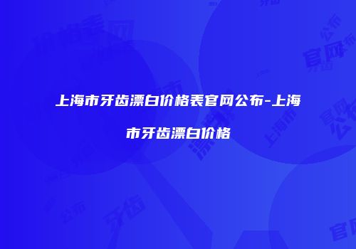 上海市牙齿漂白价格表官网公布-上海市牙齿漂白价格