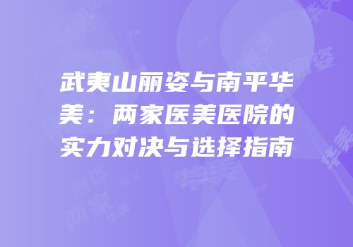 武夷山丽姿与南平华美：两家医美医院的实力对决与选择指南