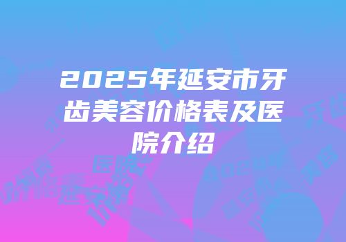 2025年延安市牙齿美容价格表及医院介绍
