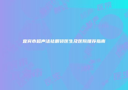 宜宾市超声法祛眼袋医生及医院推荐指南