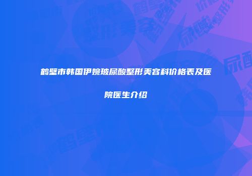 鹤壁市韩国伊婉玻尿酸整形美容科价格表及医院医生介绍