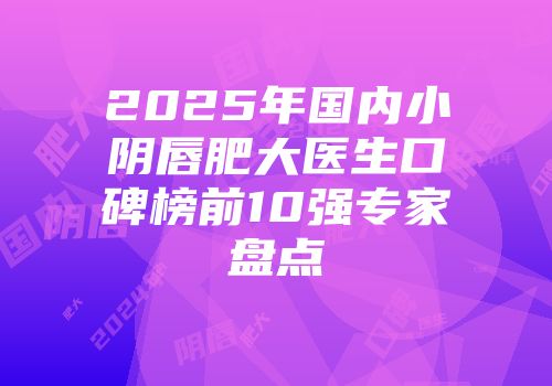 2025年国内小阴唇肥大医生口碑榜前10强专家盘点