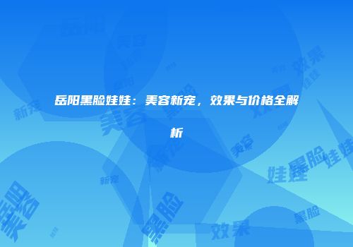 岳阳黑脸娃娃：美容新宠，效果与价格全解析