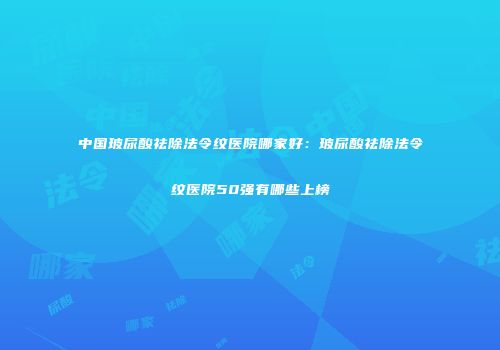中国玻尿酸祛除法令纹医院哪家好：玻尿酸祛除法令纹医院50强有哪些上榜