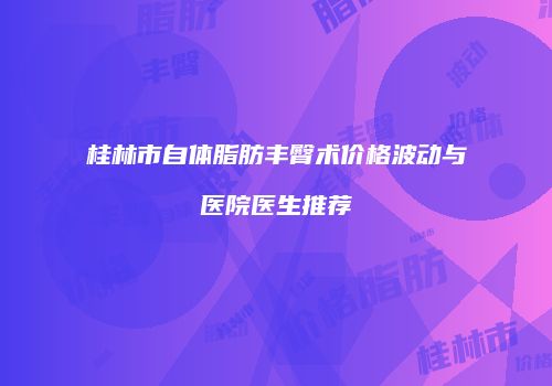 桂林市自体脂肪丰臀术价格波动与医院医生推荐