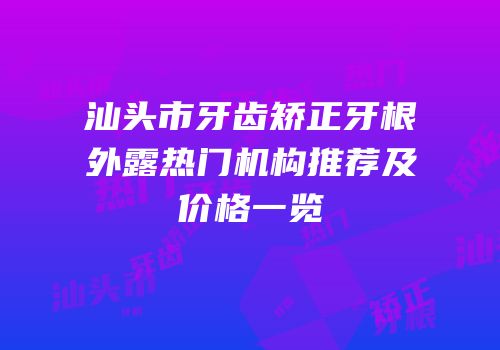 汕头市牙齿矫正牙根外露热门机构推荐及价格一览