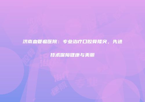 济南血管瘤医院：专业治疗口腔骨隆突，先进技术保障健康与美丽