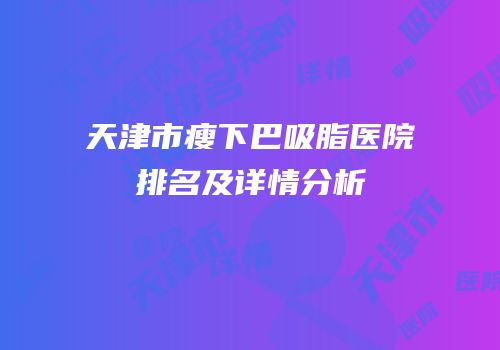 天津市瘦下巴吸脂医院排名及详情分析