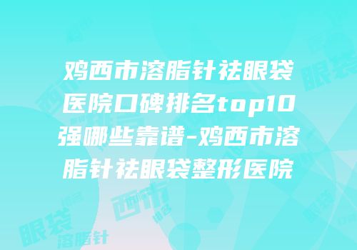 鸡西市溶脂针祛眼袋医院口碑排名top10强哪些靠谱-鸡西市溶脂针祛眼袋整形医院