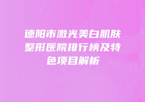 德阳市激光美白肌肤整形医院排行榜及特色项目解析