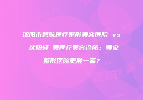 沈阳市碧航医疗整形美容医院 vs 沈阳轻醫美医疗美容诊所：哪家整形医院更胜一筹？