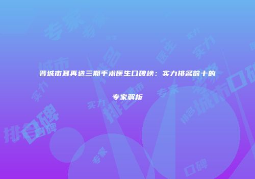 晋城市耳再造三期手术医生口碑榜：实力排名前十的专家解析