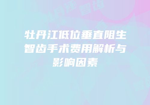 牡丹江低位垂直阻生智齿手术费用解析与影响因素